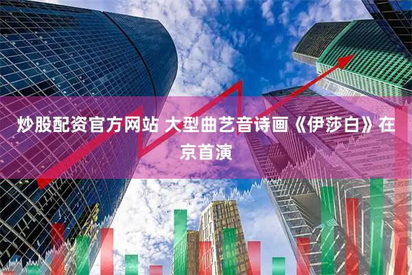 炒股配资官方网站 大型曲艺音诗画《伊莎白》在京首演
