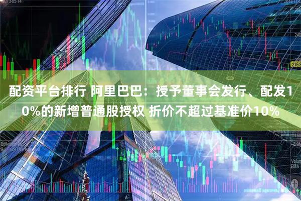 配资平台排行 阿里巴巴：授予董事会发行、配发10%的新增普通股授权 折价不超过基准价10%