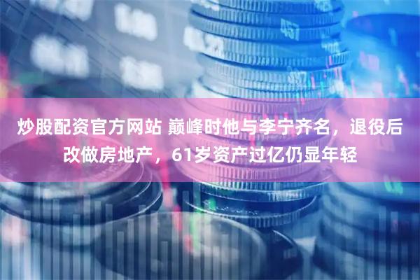 炒股配资官方网站 巅峰时他与李宁齐名，退役后改做房地产，61岁资产过亿仍显年轻
