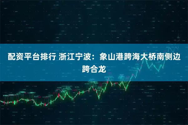 配资平台排行 浙江宁波：象山港跨海大桥南侧边跨合龙