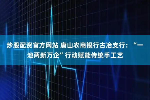 炒股配资官方网站 唐山农商银行古冶支行：“一池两新万企”行动赋能传统手工艺