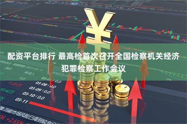 配资平台排行 最高检首次召开全国检察机关经济犯罪检察工作会议