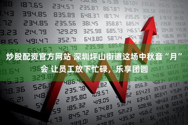 炒股配资官方网站 深圳坪山街道这场中秋音“月”会 让员工放下忙碌，乐享团圆
