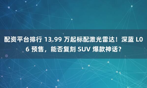 配资平台排行 13.99 万起标配激光雷达！深蓝 L06 预售，能否复刻 SUV 爆款神话？