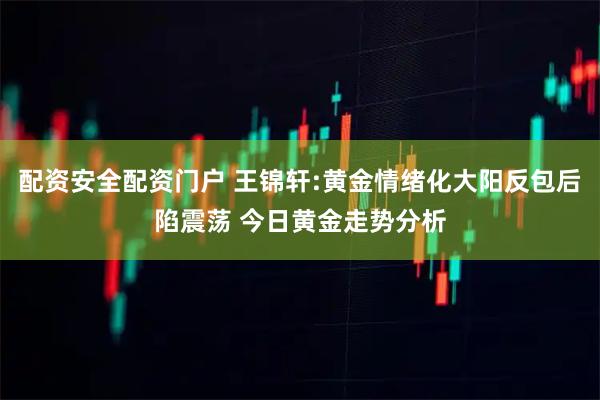 配资安全配资门户 王锦轩:黄金情绪化大阳反包后陷震荡 今日黄金走势分析