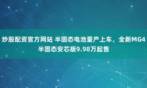 炒股配资官方网站 半固态电池量产上车，全新MG4半固态安芯版9.98万起售