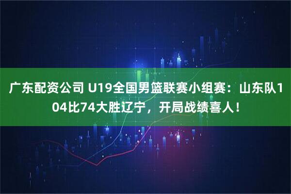 广东配资公司 U19全国男篮联赛小组赛：山东队104比74大胜辽宁，开局战绩喜人！