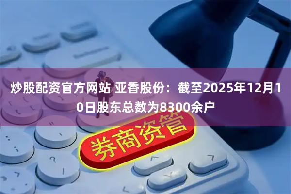 炒股配资官方网站 亚香股份：截至2025年12月10日股东总数为8300余户